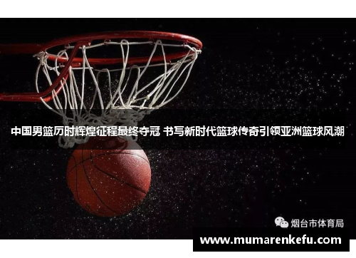 中国男篮历时辉煌征程最终夺冠 书写新时代篮球传奇引领亚洲篮球风潮