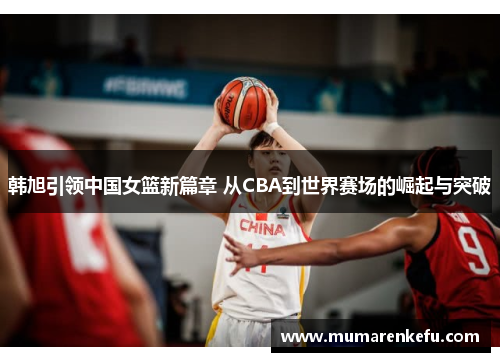 韩旭引领中国女篮新篇章 从CBA到世界赛场的崛起与突破