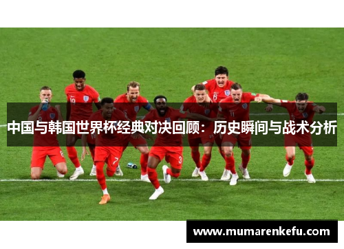 中国与韩国世界杯经典对决回顾：历史瞬间与战术分析